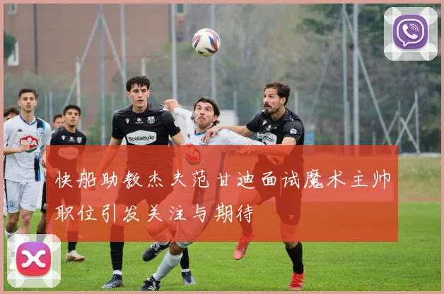 快船助教杰夫范甘迪面试魔术主帅职位引发关注与期待