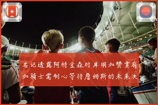 名记透露阿特金森对库明加赞赏有加骑士需耐心等待詹姆斯的未来决定