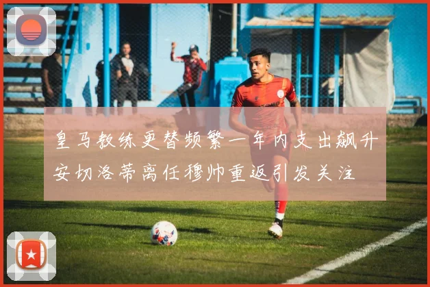 皇马教练更替频繁一年内支出飙升安切洛蒂离任穆帅重返引发关注