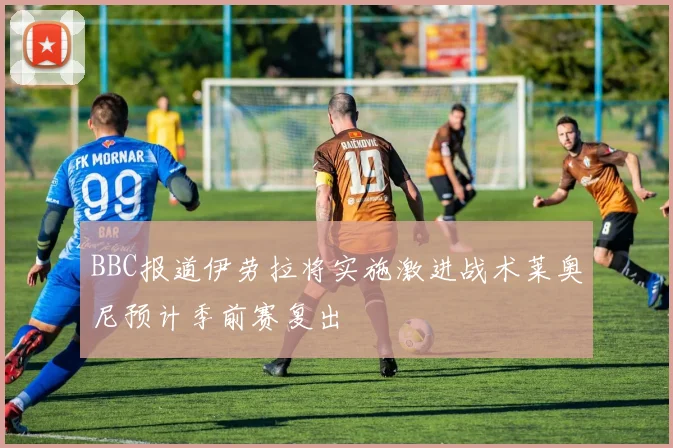 BBC报道伊劳拉将实施激进战术莱奥尼预计季前赛复出