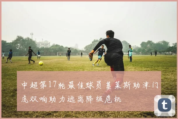 中超第17轮最佳球员基莱斯助津门虎双响助力逃离降级危机
