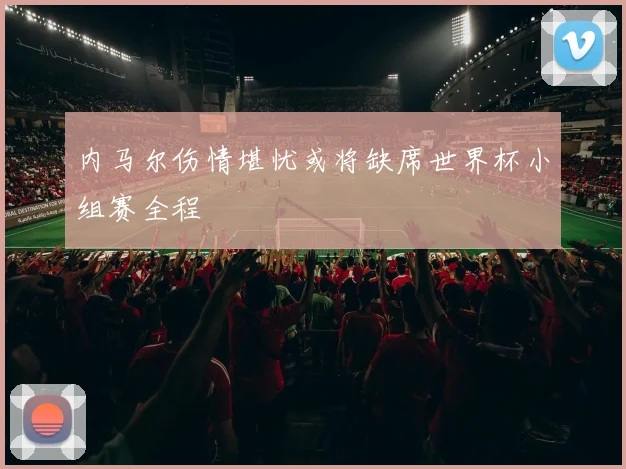 内马尔伤情堪忧或将缺席世界杯小组赛全程
