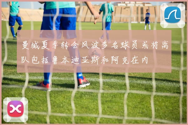 曼城夏季转会风波多名球员或将离队包括鲁本迪亚斯和阿克在内