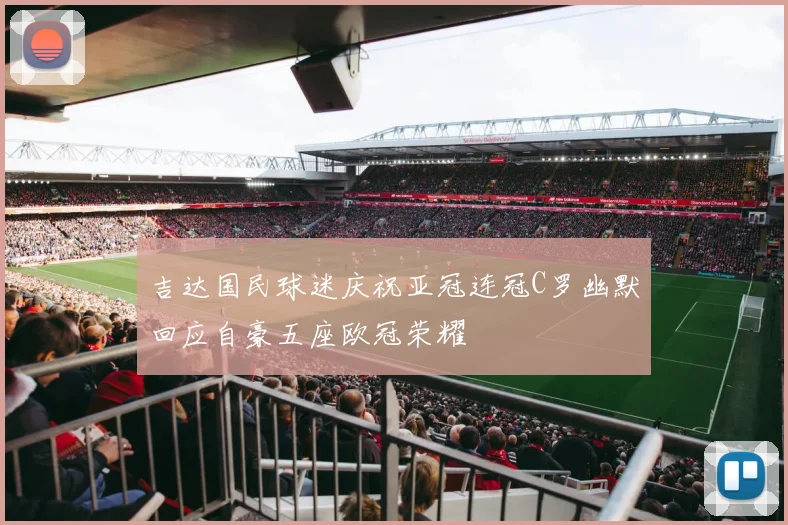 吉达国民球迷庆祝亚冠连冠C罗幽默回应自豪五座欧冠荣耀