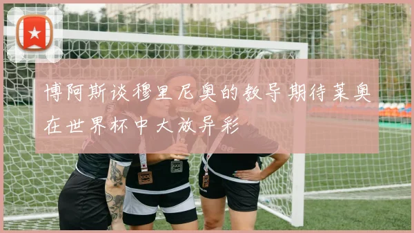 博阿斯谈穆里尼奥的教导期待莱奥在世界杯中大放异彩