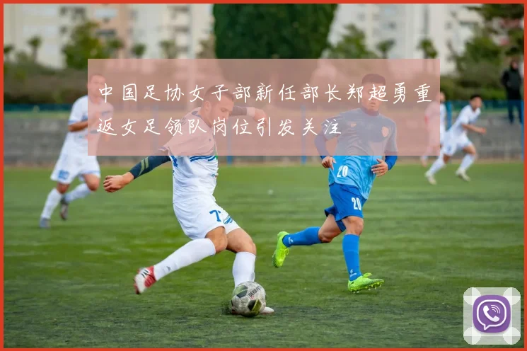 中国足协女子部新任部长郑超勇重返女足领队岗位引发关注