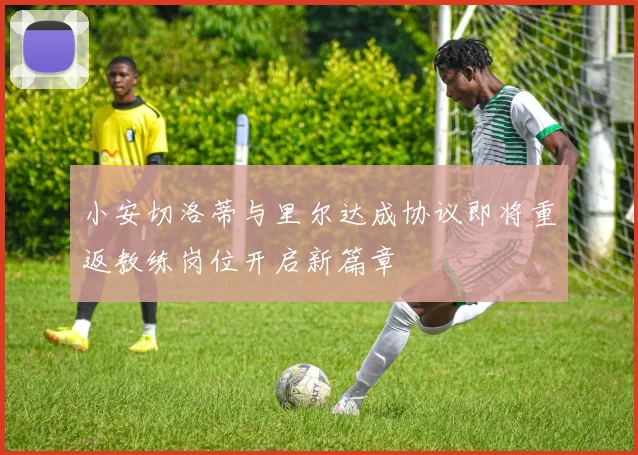小安切洛蒂与里尔达成协议即将重返教练岗位开启新篇章