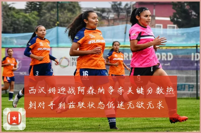 西汉姆迎战阿森纳争夺关键分数热刺对手利兹联状态低迷无欲无求