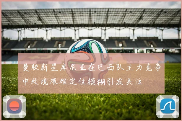 曼联新星库尼亚在巴西队主力竞争中处境艰难定位模糊引发关注