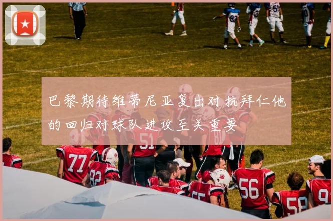 巴黎期待维蒂尼亚复出对抗拜仁他的回归对球队进攻至关重要