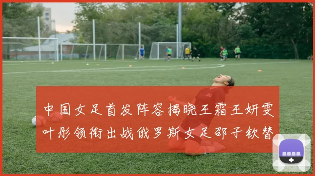 中国女足首发阵容揭晓王霜王妍雯叶彤领衔出战俄罗斯女足邵子钦替补待命