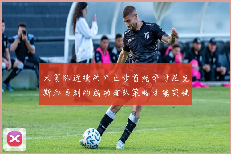 火箭队连续两年止步首轮学习尼克斯和马刺的成功建队策略才能突破瓶颈