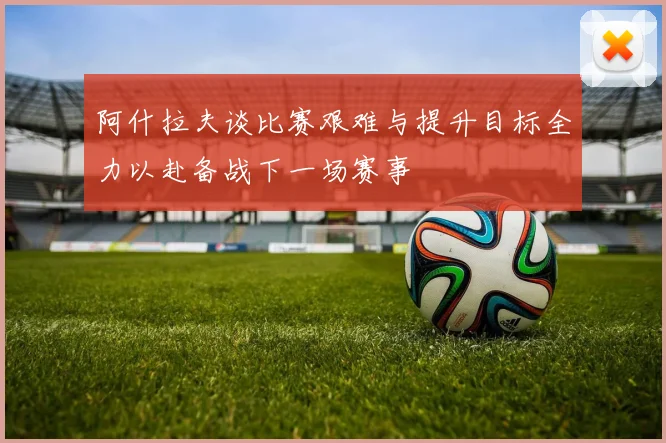 阿什拉夫谈比赛艰难与提升目标全力以赴备战下一场赛事