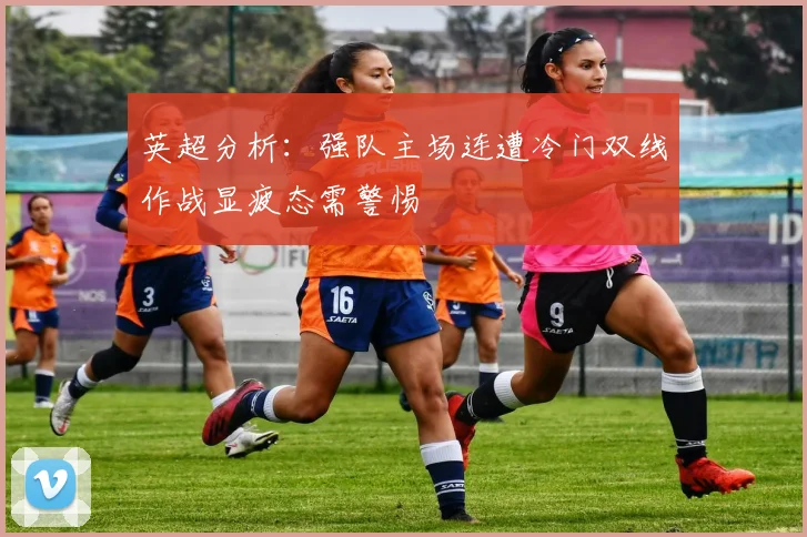 英超分析：强队主场连遭冷门双线作战显疲态需警惕