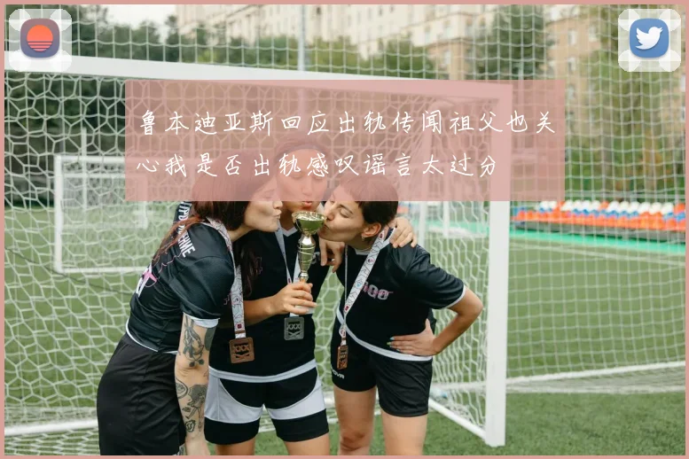 鲁本迪亚斯回应出轨传闻祖父也关心我是否出轨感叹谣言太过分