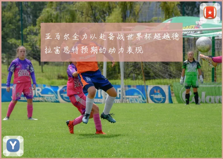 亚马尔全力以赴备战世界杯超越德拉富恩特预期的动力表现