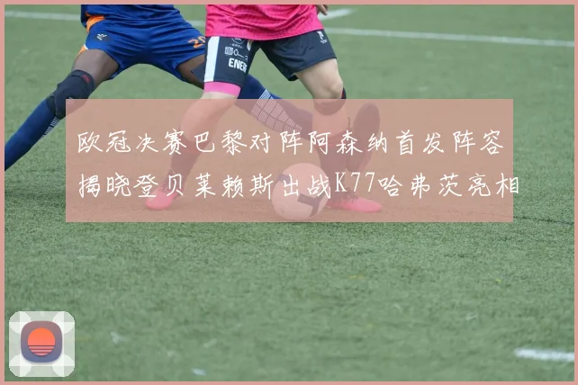 欧冠决赛巴黎对阵阿森纳首发阵容揭晓登贝莱赖斯出战K77哈弗茨亮相