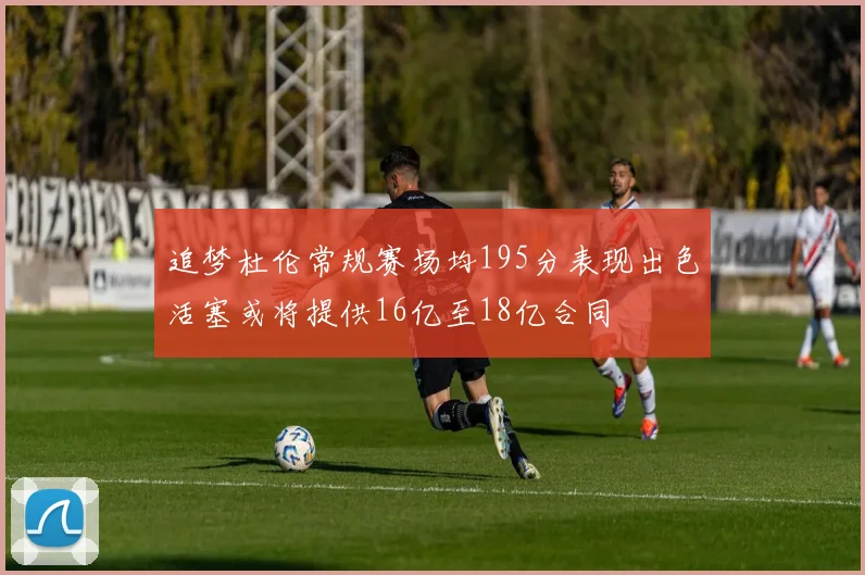 追梦杜伦常规赛场均195分表现出色活塞或将提供16亿至18亿合同