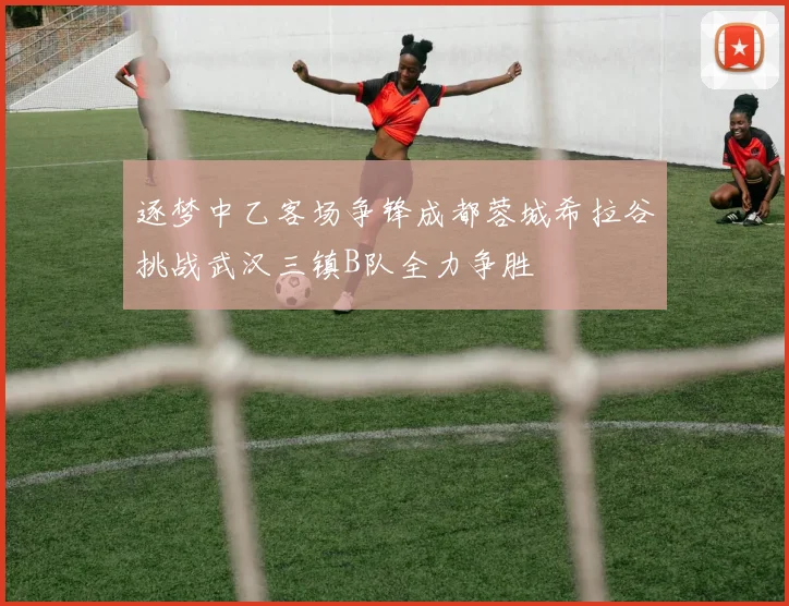 逐梦中乙客场争锋成都蓉城希拉谷挑战武汉三镇B队全力争胜