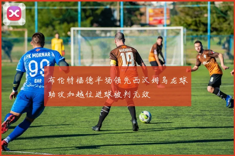 布伦特福德半场领先西汉姆乌龙球助攻加越位进球被判无效