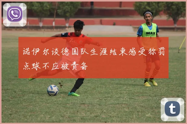 诺伊尔谈德国队生涯结束感受称罚点球不应被责备