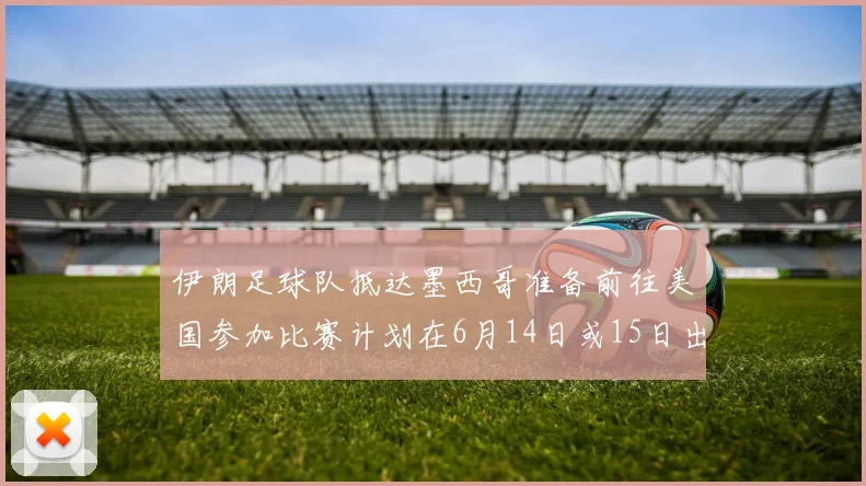 伊朗足球队抵达墨西哥准备前往美国参加比赛计划在6月14日或15日出发