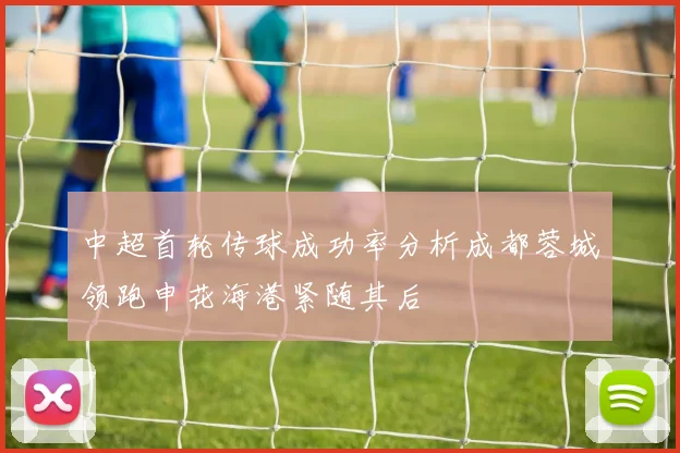 中超首轮传球成功率分析成都蓉城领跑申花海港紧随其后
